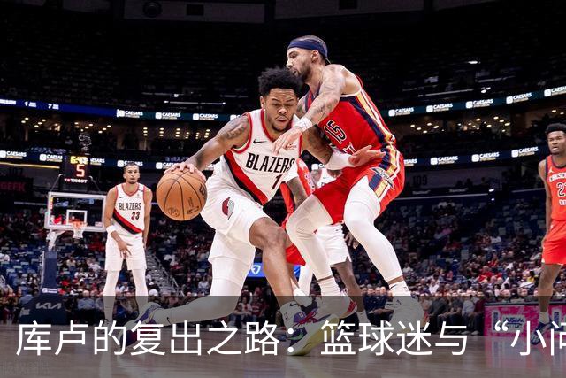 库卢的复出之路：篮球迷与“小问题”的拉锯战